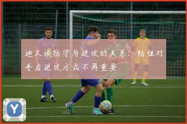 迪文谈防守与进攻的关系：防住对手后进攻方式不再重要