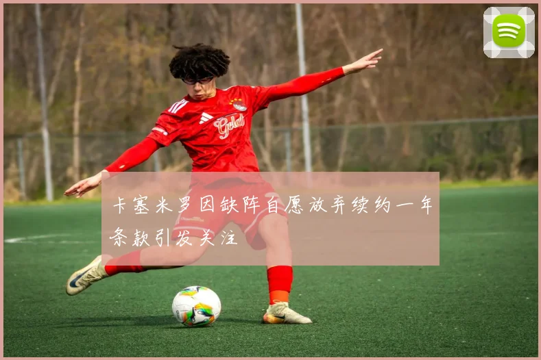 卡塞米罗因缺阵自愿放弃续约一年条款引发关注