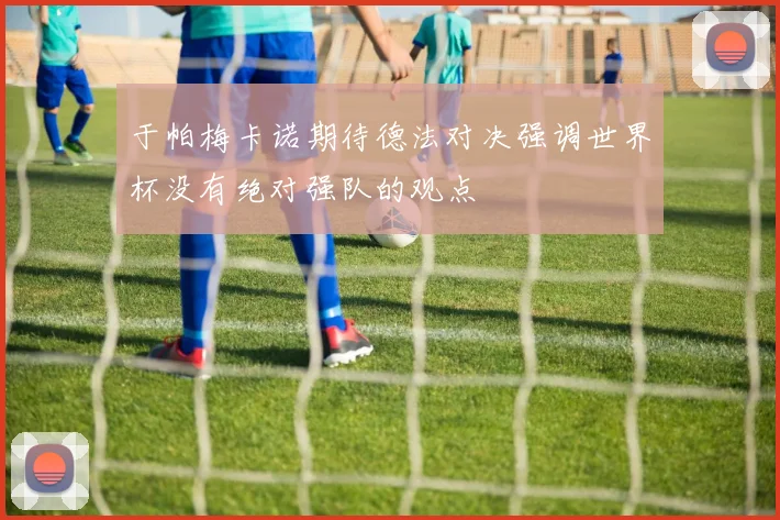于帕梅卡诺期待德法对决强调世界杯没有绝对强队的观点