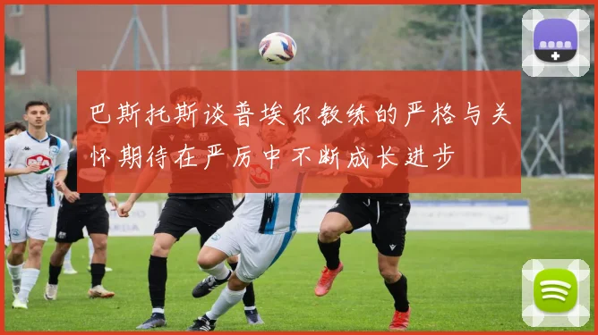 巴斯托斯谈普埃尔教练的严格与关怀期待在严厉中不断成长进步