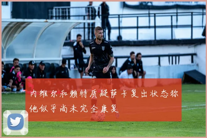 内维尔和赖特质疑萨卡复出状态称他似乎尚未完全康复