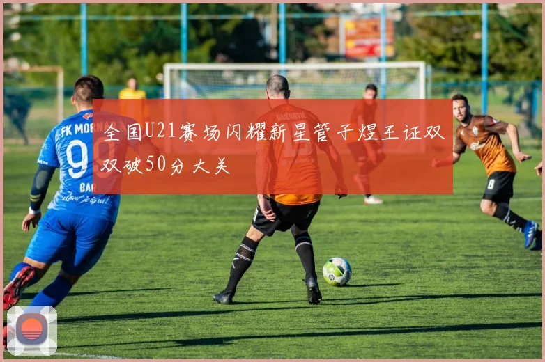 全国U21赛场闪耀新星管子煜王证双双破50分大关