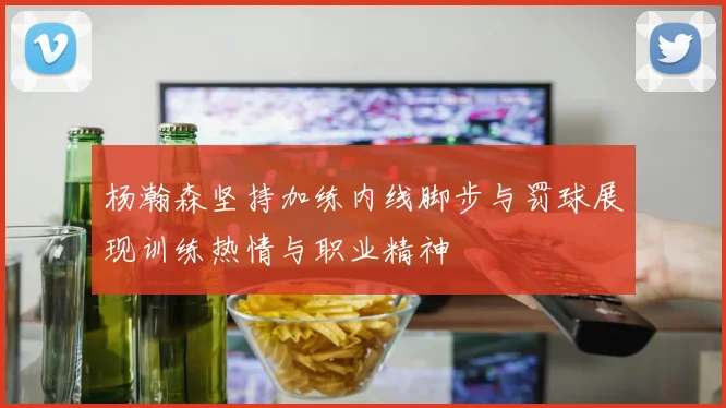 杨瀚森坚持加练内线脚步与罚球展现训练热情与职业精神