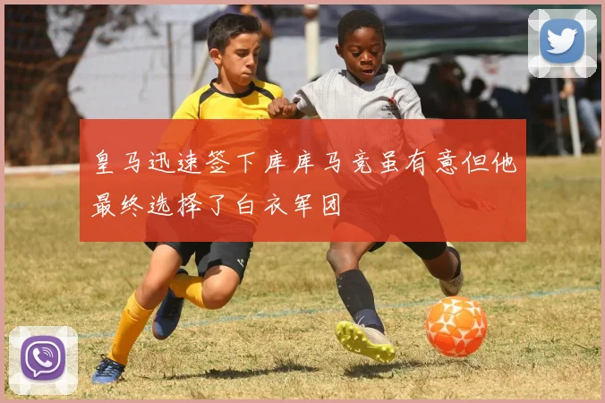 皇马迅速签下库库马竞虽有意但他最终选择了白衣军团
