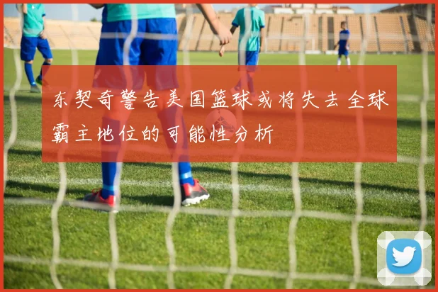 东契奇警告美国篮球或将失去全球霸主地位的可能性分析