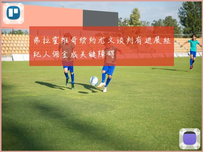 弗拉霍维奇续约尤文谈判有进展经纪人佣金成关键障碍