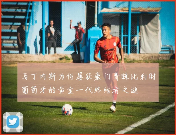 马丁内斯为何屡获豪门青睐比利时葡萄牙的黄金一代终结者之谜