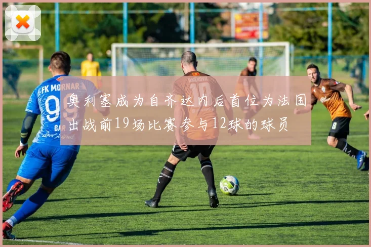 奥利塞成为自齐达内后首位为法国出战前19场比赛参与12球的球员