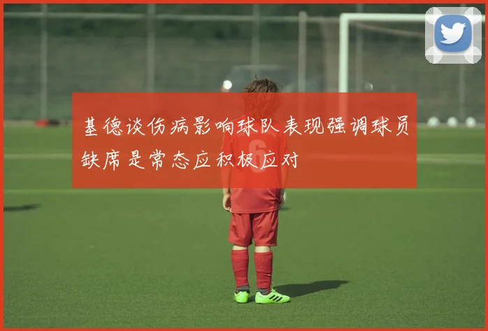 基德谈伤病影响球队表现强调球员缺席是常态应积极应对