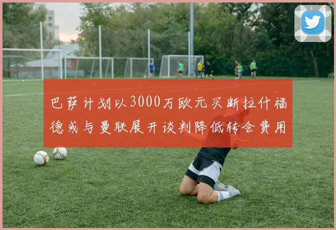 巴萨计划以3000万欧元买断拉什福德或与曼联展开谈判降低转会费用