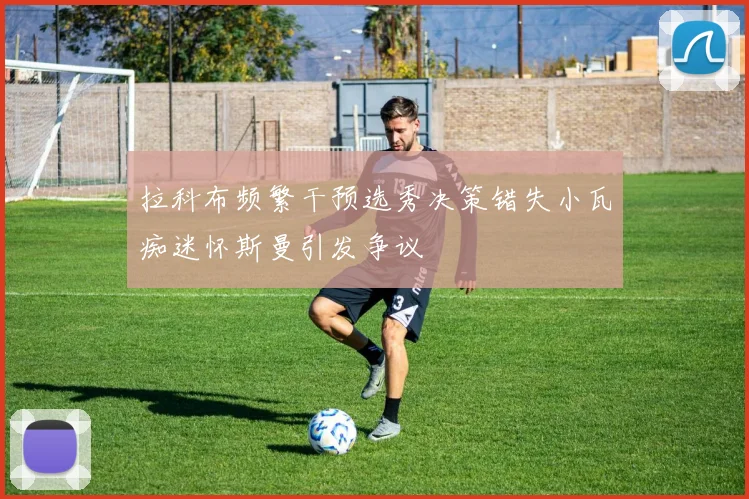 拉科布频繁干预选秀决策错失小瓦痴迷怀斯曼引发争议