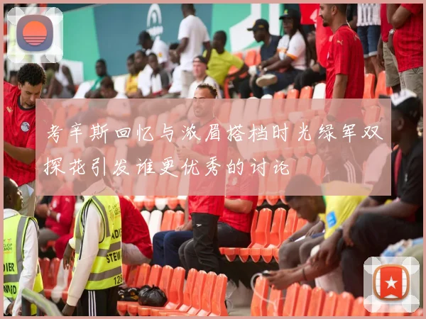 考辛斯回忆与浓眉搭档时光绿军双探花引发谁更优秀的讨论